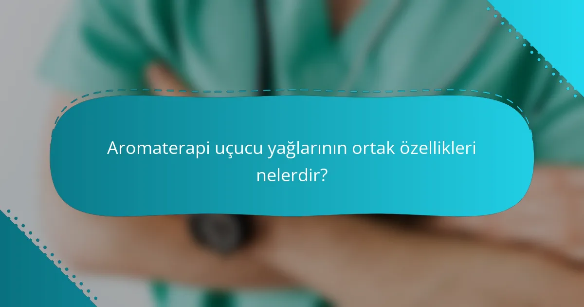 Aromaterapi uçucu yağlarının ortak özellikleri nelerdir?