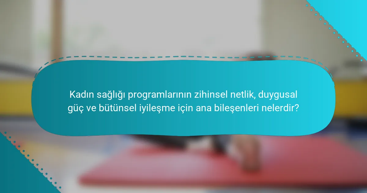 Kadın sağlığı programlarının zihinsel netlik, duygusal güç ve bütünsel iyileşme için ana bileşenleri nelerdir?