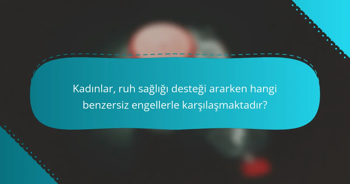 Kadınlar, ruh sağlığı desteği ararken hangi benzersiz engellerle karşılaşmaktadır?