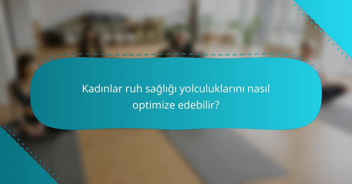 Kadınlar ruh sağlığı yolculuklarını nasıl optimize edebilir?