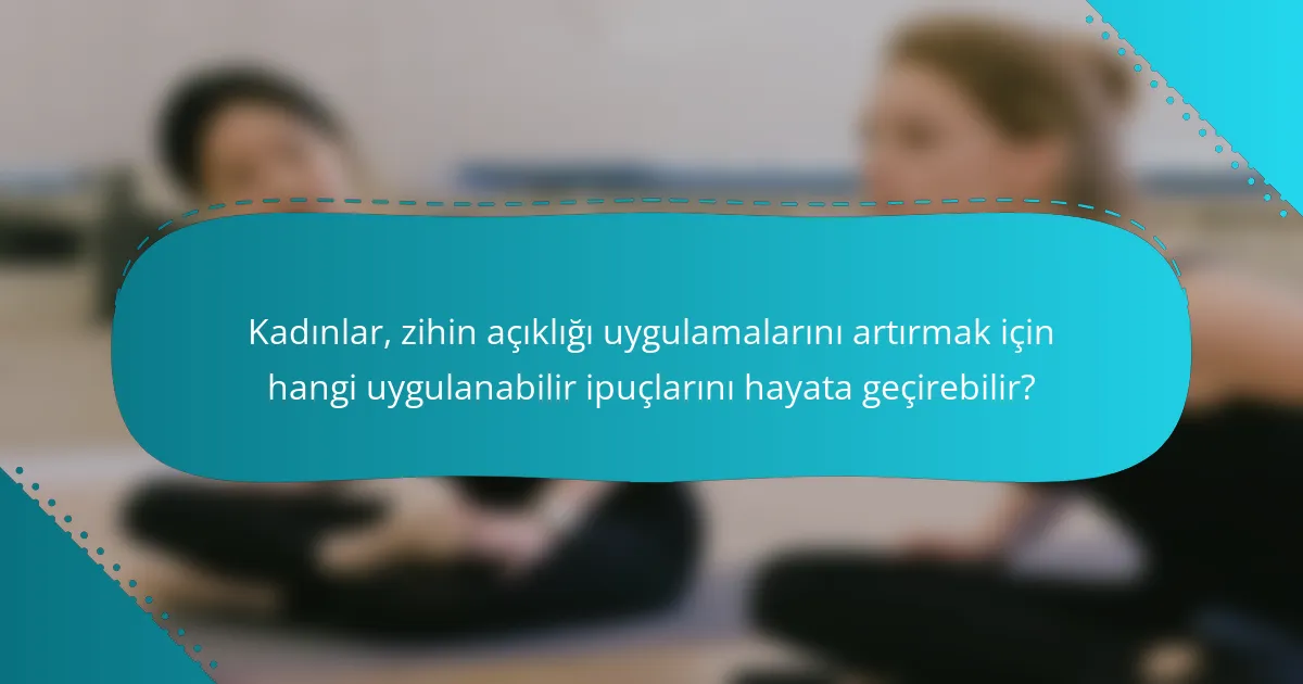 Kadınlar, zihin açıklığı uygulamalarını artırmak için hangi uygulanabilir ipuçlarını hayata geçirebilir?