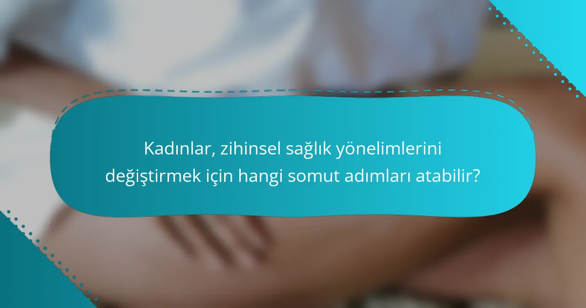 Kadınlar, zihinsel sağlık yönelimlerini değiştirmek için hangi somut adımları atabilir?