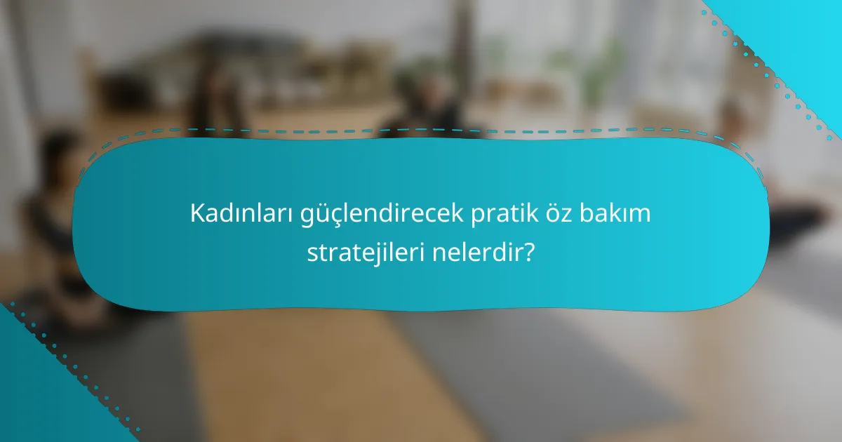 Kadınları güçlendirecek pratik öz bakım stratejileri nelerdir?
