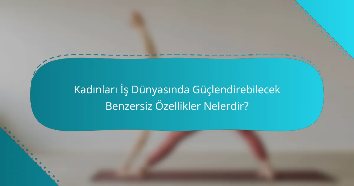 Kadınları İş Dünyasında Güçlendirebilecek Benzersiz Özellikler Nelerdir?