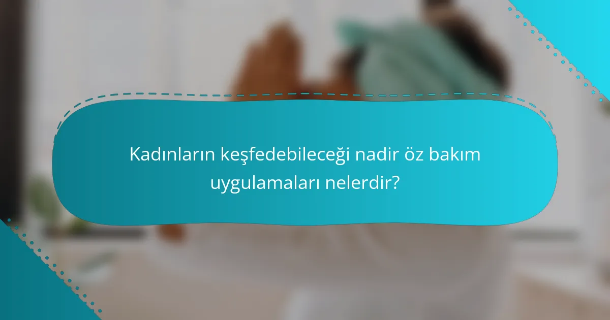 Kadınların keşfedebileceği nadir öz bakım uygulamaları nelerdir?