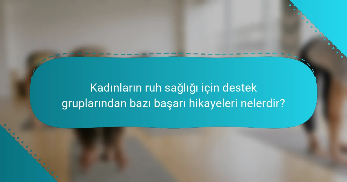 Kadınların ruh sağlığı için destek gruplarından bazı başarı hikayeleri nelerdir?