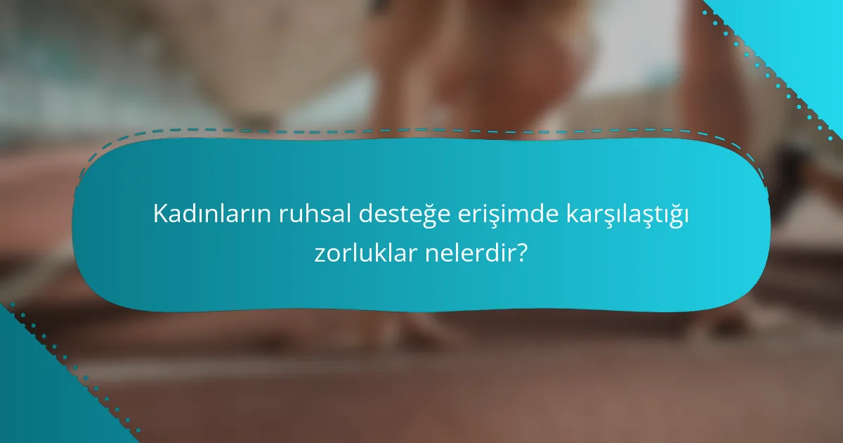Kadınların ruhsal desteğe erişimde karşılaştığı zorluklar nelerdir?