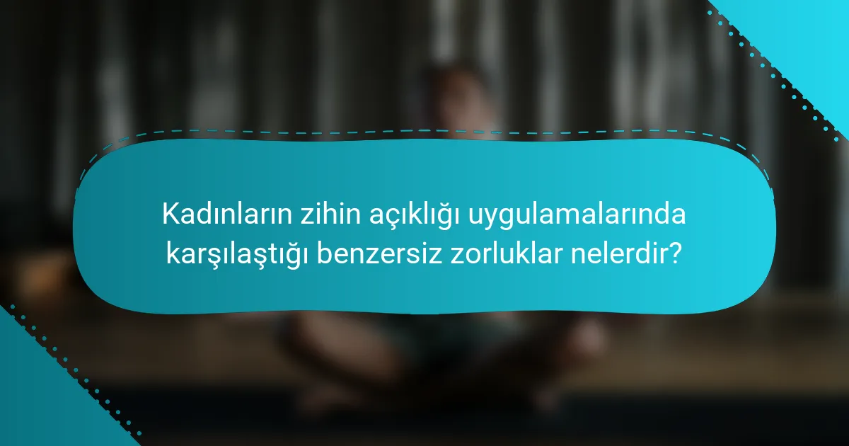 Kadınların zihin açıklığı uygulamalarında karşılaştığı benzersiz zorluklar nelerdir?