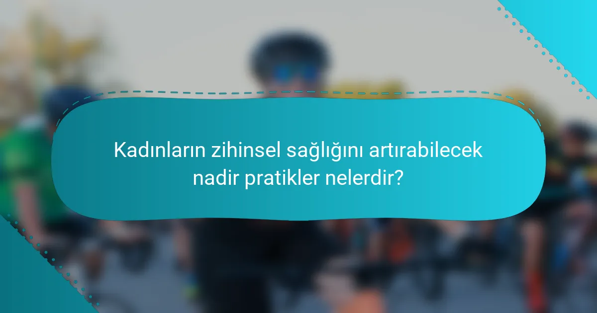 Kadınların zihinsel sağlığını artırabilecek nadir pratikler nelerdir?