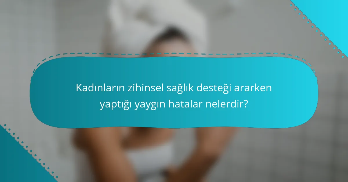 Kadınların zihinsel sağlık desteği ararken yaptığı yaygın hatalar nelerdir?