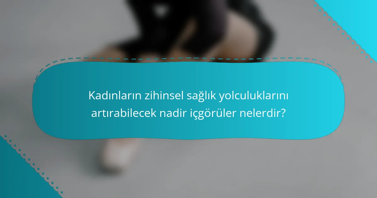 Kadınların zihinsel sağlık yolculuklarını artırabilecek nadir içgörüler nelerdir?