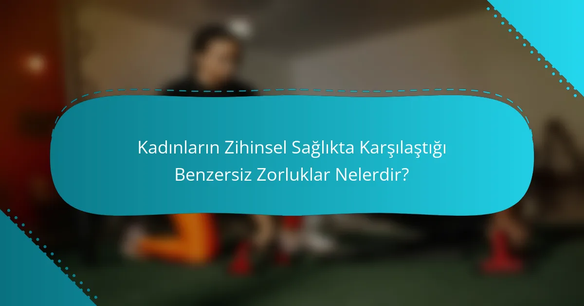 Kadınların Zihinsel Sağlıkta Karşılaştığı Benzersiz Zorluklar Nelerdir?