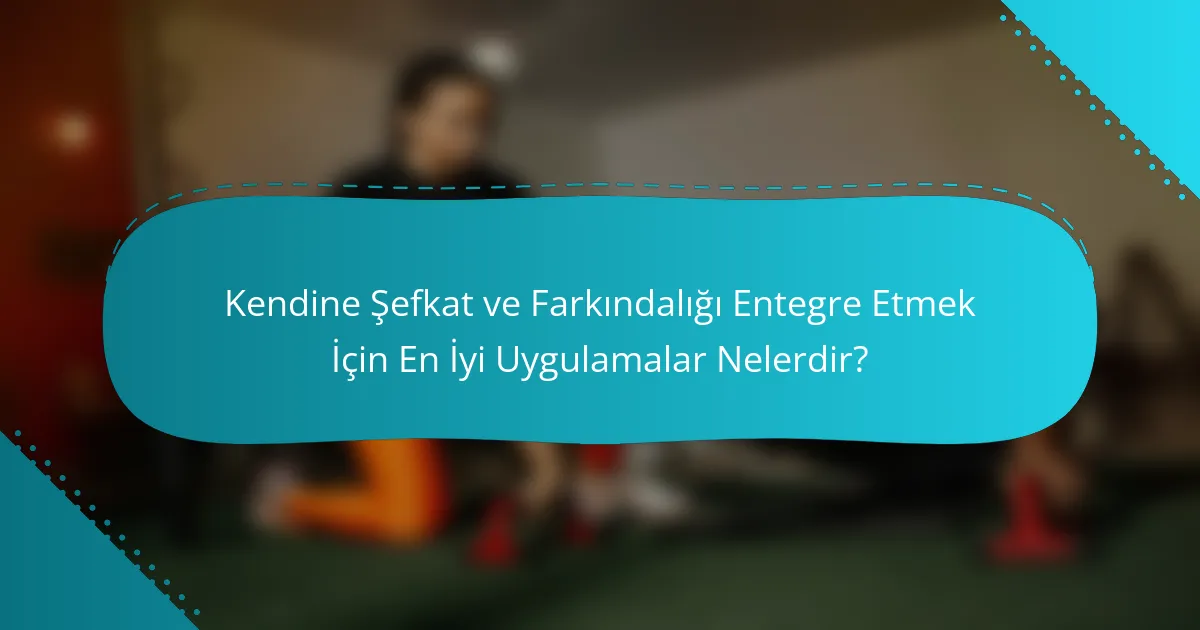 Kendine Şefkat ve Farkındalığı Entegre Etmek İçin En İyi Uygulamalar Nelerdir?