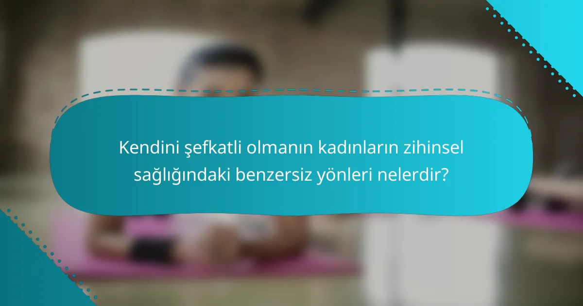 Kendini şefkatli olmanın kadınların zihinsel sağlığındaki benzersiz yönleri nelerdir?