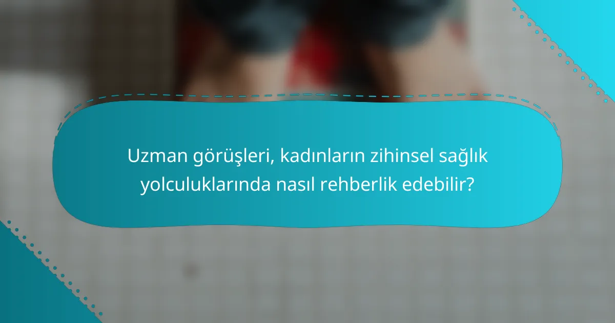 Uzman görüşleri, kadınların zihinsel sağlık yolculuklarında nasıl rehberlik edebilir?