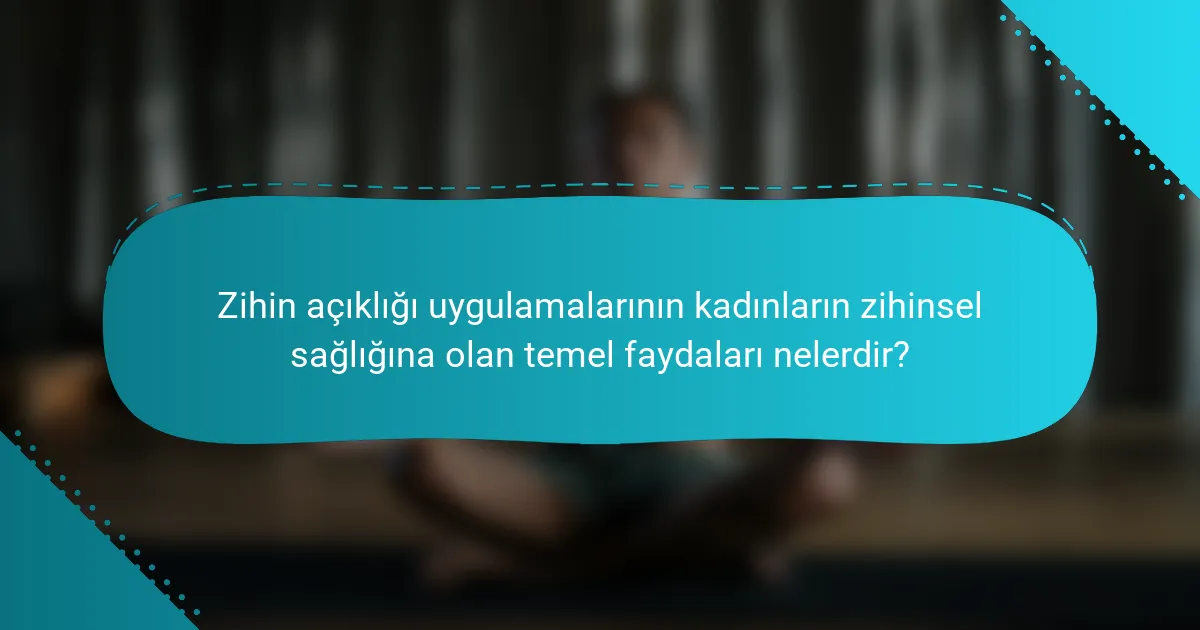 Zihin açıklığı uygulamalarının kadınların zihinsel sağlığına olan temel faydaları nelerdir?